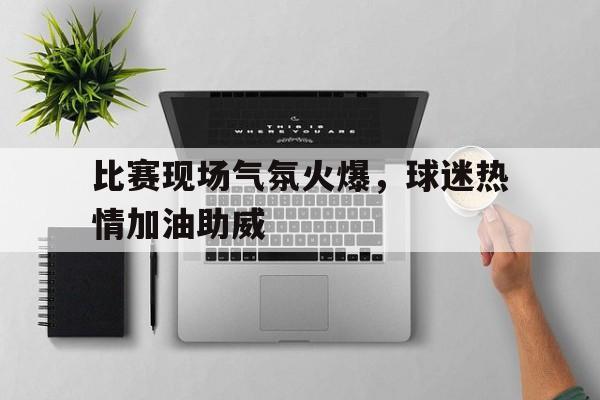 比赛现场气氛火爆，球迷热情加油助威