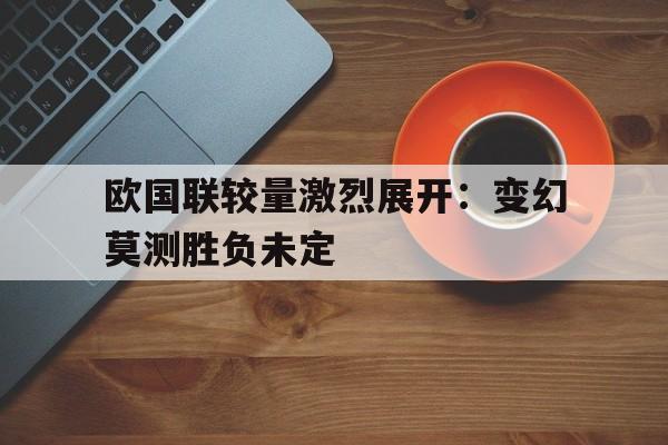 欧国联较量激烈展开：变幻莫测胜负未定